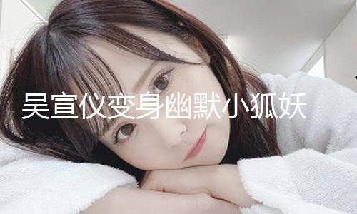 【黑料不打烊最新網(wǎng)址】吳宣儀變身幽默小狐妖 媚眼如絲目光靈動