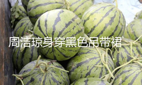 【每日吃瓜51吃瓜】周潔瓊身穿黑色吊帶裙 展示小蠻腰嫵媚多姿