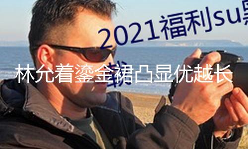 【重口獵奇-黑料六點半】林允著鎏金裙凸顯優(yōu)越長腿 陽光折射臉上耀眼燦爛